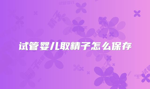 试管婴儿取精子怎么保存