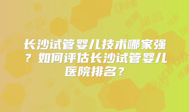 长沙试管婴儿技术哪家强？如何评估长沙试管婴儿医院排名？