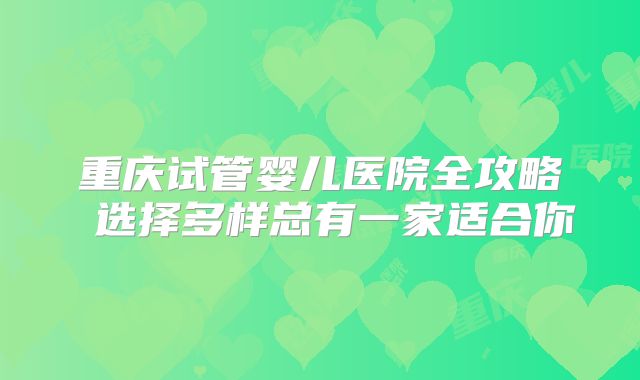 重庆试管婴儿医院全攻略 选择多样总有一家适合你