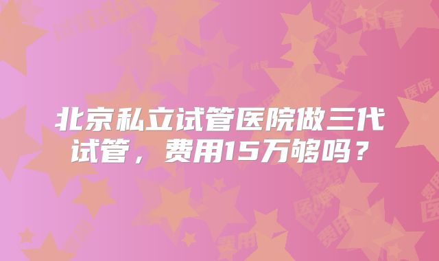 北京私立试管医院做三代试管,费用15万够吗?