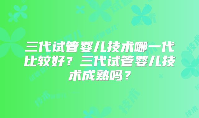 三代试管婴儿技术哪一代比较好?三代试管婴儿技术成熟吗?