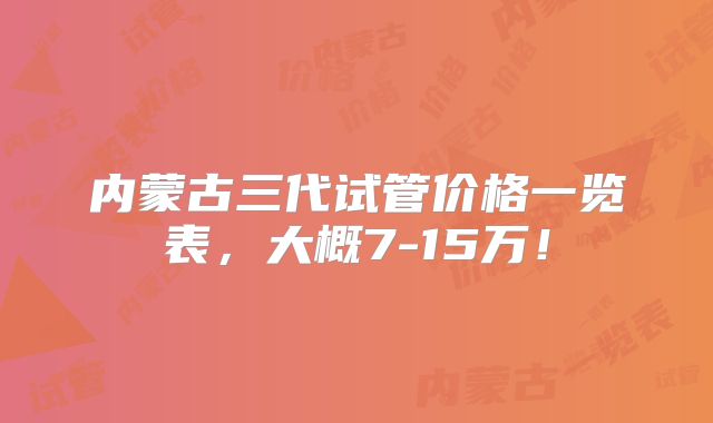 内蒙古三代试管价格一览表，大概7-15万！