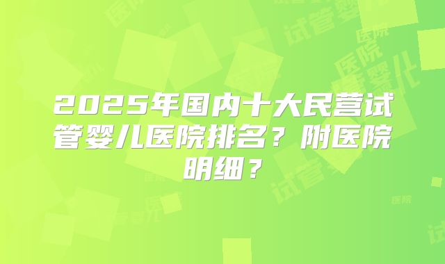 2025年国内十大民营试管婴儿医院排名？附医院明细？