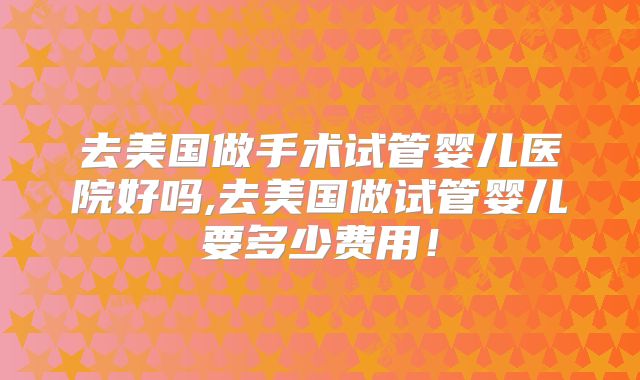 去美国做手术试管婴儿医院好吗,去美国做试管婴儿要多少费用！