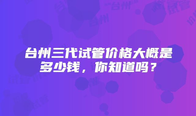 台州三代试管价格大概是多少钱,你知道吗?