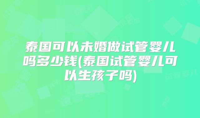 泰国可以未婚做试管婴儿吗多少钱(泰国试管婴儿可以生孩子吗)
