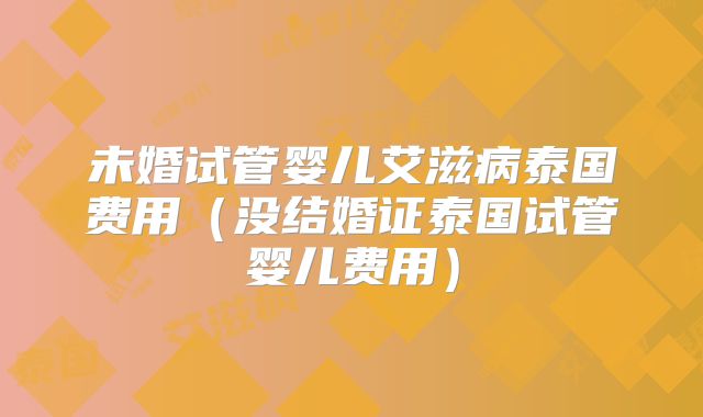 未婚试管婴儿艾滋病泰国费用(没结婚证泰国试管婴儿费用)