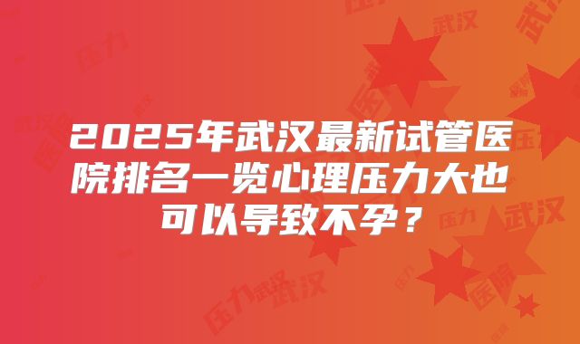 2025年武汉最新试管医院排名一览心理压力大也可以导致不孕？