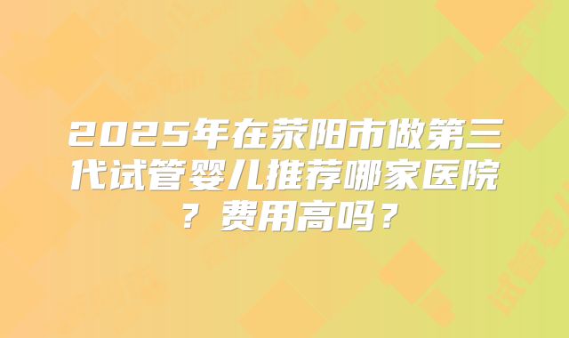 2025年在荥阳市做第三代试管婴儿推荐哪家医院？费用高吗？