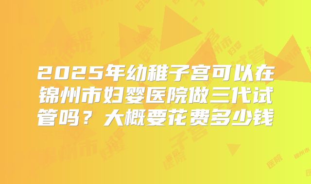 2025年幼稚子宫可以在锦州市妇婴医院做三代试管吗？大概要花费多少钱