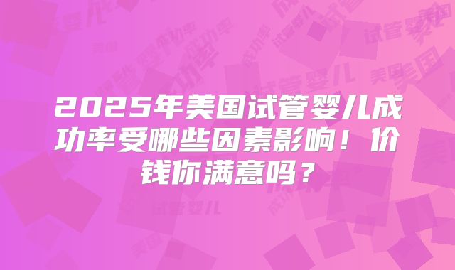 2025年美国试管婴儿成功率受哪些因素影响！价钱你满意吗？