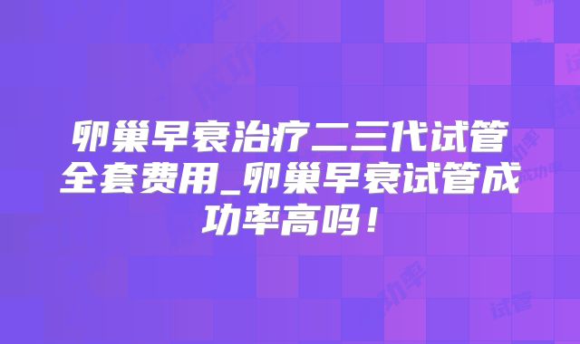 卵巢早衰治疗二三代试管全套费用_卵巢早衰试管成功率高吗!