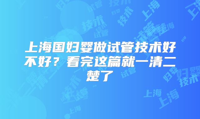 上海国妇婴做试管技术好不好?看完这篇就一清二楚了