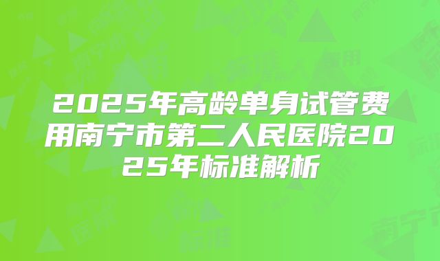 2025年高龄单身试管费用南宁市第二人民医院2025年标准解析
