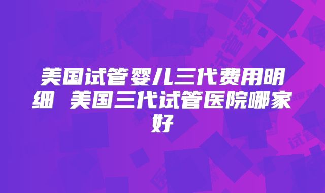 美国试管婴儿三代费用明细 美国三代试管医院哪家好