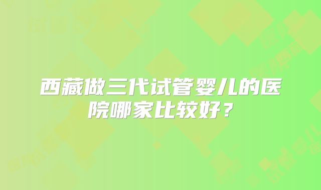 西藏做三代试管婴儿的医院哪家比较好？