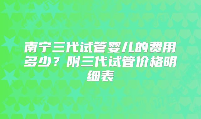 南宁三代试管婴儿的费用多少？附三代试管价格明细表