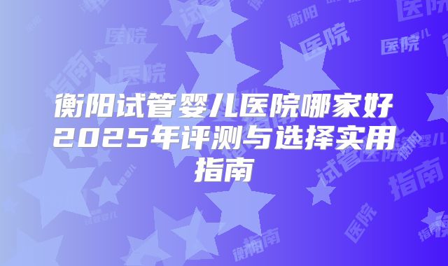 衡阳试管婴儿医院哪家好2025年评测与选择实用指南
