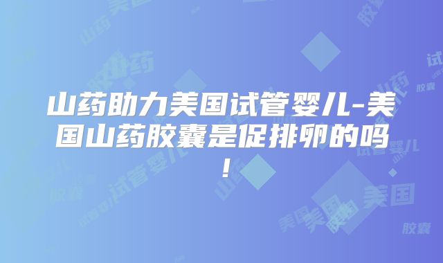 山药助力美国试管婴儿-美国山药胶囊是促排卵的吗！