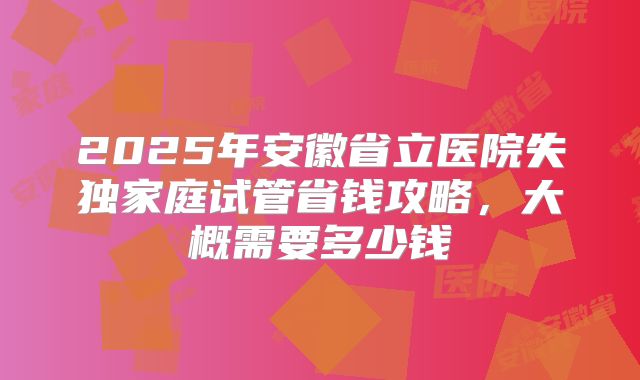 2025年安徽省立医院失独家庭试管省钱攻略，大概需要多少钱