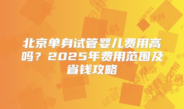 北京单身试管婴儿费用高吗？2025年费用范围及省钱攻略
