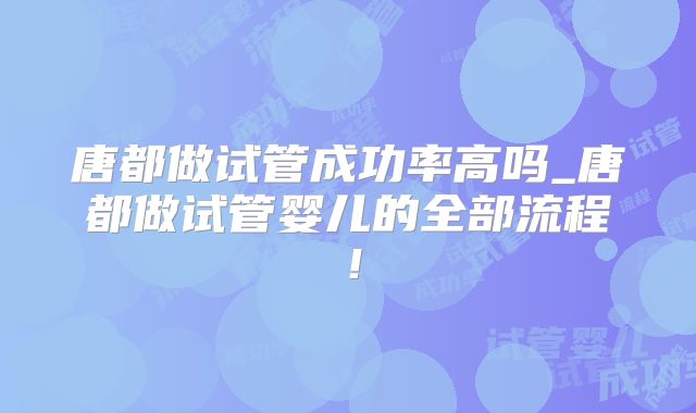唐都做试管成功率高吗_唐都做试管婴儿的全部流程!