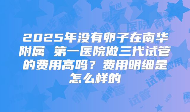 2025年没有卵子在南华附属 第一医院做三代试管的费用高吗?费用明细是怎么样的