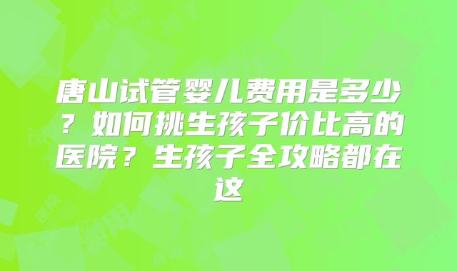 唐山试管婴儿费用是多少？如何挑生孩子价比高的医院？生孩子全攻略都在这