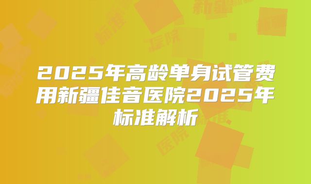 2025年高龄单身试管费用新疆佳音医院2025年标准解析