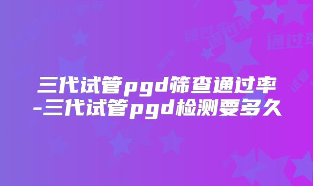 三代试管pgd筛查通过率-三代试管pgd检测要多久