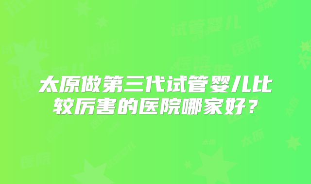 太原做第三代试管婴儿比较厉害的医院哪家好？