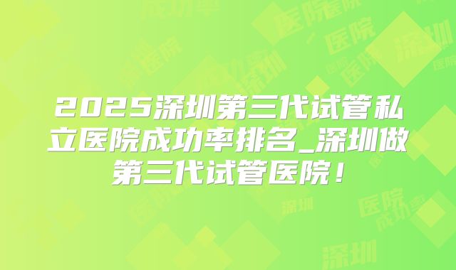 2025深圳第三代试管私立医院成功率排名_深圳做第三代试管医院！