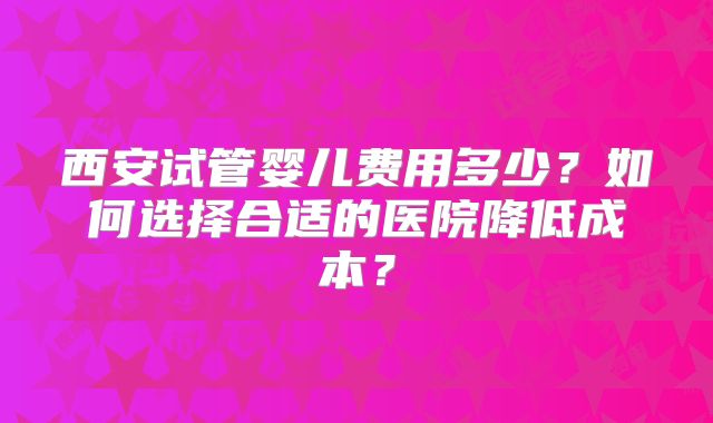 西安试管婴儿费用多少？如何选择合适的医院降低成本？