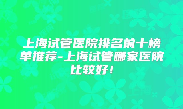 上海试管医院排名前十榜单推荐-上海试管哪家医院比较好！