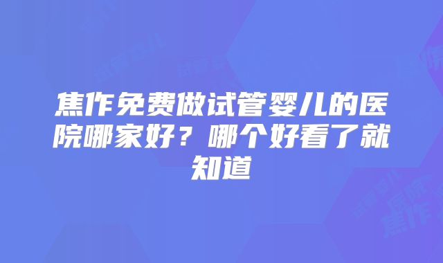 焦作免费做试管婴儿的医院哪家好？哪个好看了就知道
