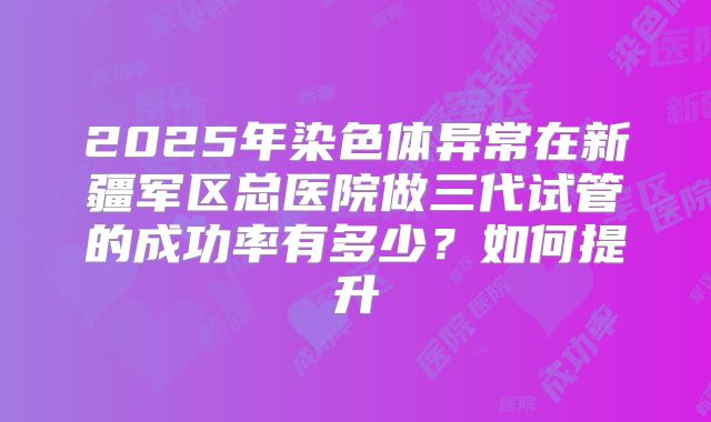 2025年染色体异常在新疆军区总医院做三代试管的成功率有多少？如何提升