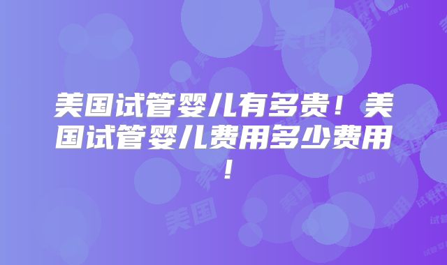 美国试管婴儿有多贵!美国试管婴儿费用多少费用!