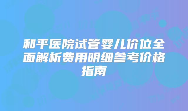 和平医院试管婴儿价位全面解析费用明细参考价格指南