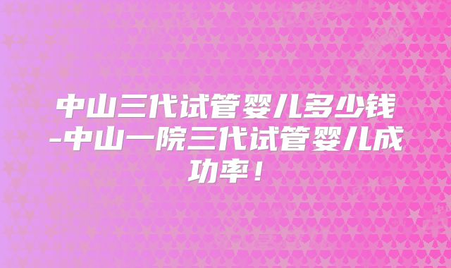 中山三代试管婴儿多少钱-中山一院三代试管婴儿成功率！