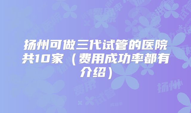 扬州可做三代试管的医院共10家（费用成功率都有介绍）