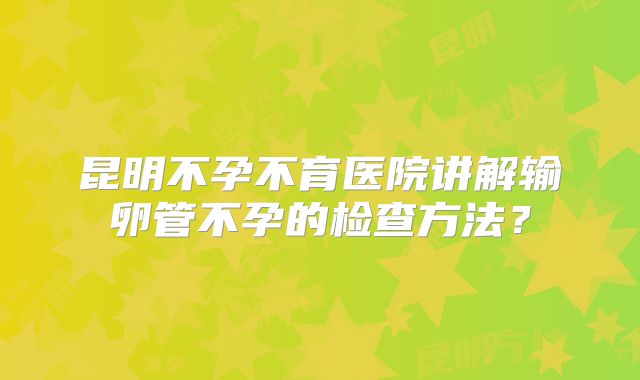 昆明不孕不育医院讲解输卵管不孕的检查方法？