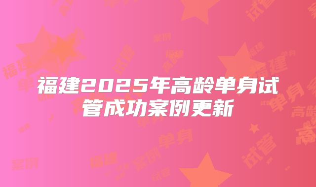 福建2025年高龄单身试管成功案例更新