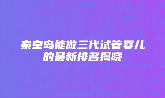 秦皇岛能做三代试管婴儿的最新排名揭晓