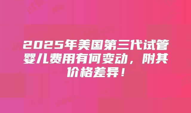 2025年美国第三代试管婴儿费用有何变动，附其价格差异！