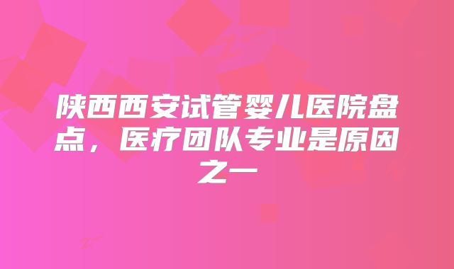 陕西西安试管婴儿医院盘点，医疗团队专业是原因之一
