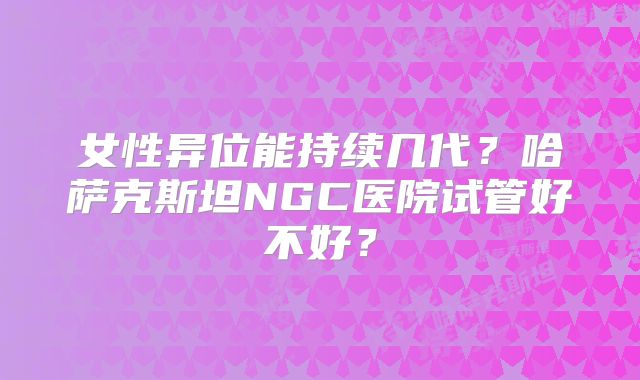 女性异位能持续几代？哈萨克斯坦NGC医院试管好不好？