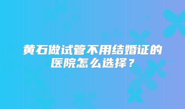 黄石做试管不用结婚证的医院怎么选择？