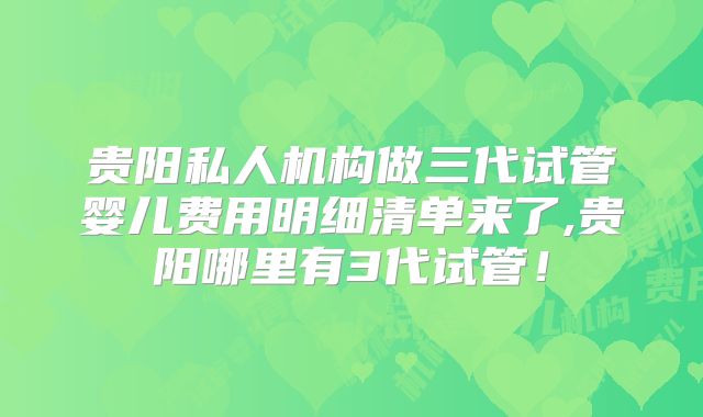 贵阳私人机构做三代试管婴儿费用明细清单来了,贵阳哪里有3代试管!