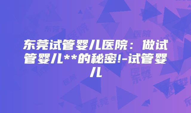 东莞试管婴儿医院：做试管婴儿**的秘密!-试管婴儿