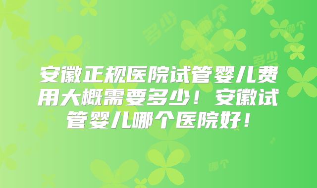 安徽正规医院试管婴儿费用大概需要多少！安徽试管婴儿哪个医院好！